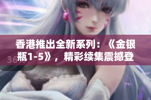 香港推出全新系列：《金銀瓶1-5》，精彩續(xù)集震撼登場！