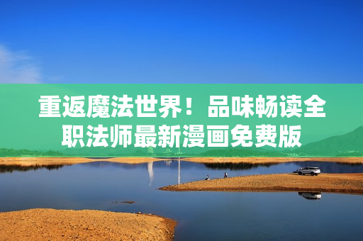重返魔法世界！品味暢讀全職法師最新漫畫免費(fèi)版