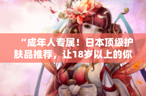 “成年人專屬！日本頂級護(hù)膚品推薦，讓18歲以上的你重?zé)ㄇ啻汗獠?！? title=