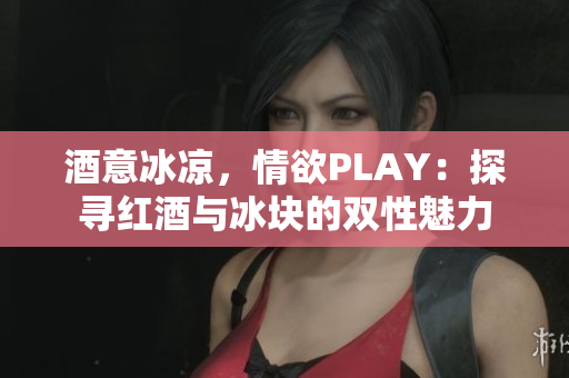 酒意冰涼，情欲PLAY：探尋紅酒與冰塊的雙性魅力