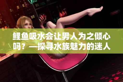 鯉魚吸水會讓男人為之傾心嗎？—探尋水族魅力的迷人之處