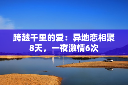 跨越千里的愛：異地戀相聚8天，一夜激情6次