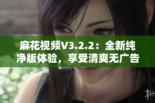 麻花視頻V3.2.2：全新純凈版體驗(yàn)，享受清爽無(wú)廣告的高質(zhì)量視頻內(nèi)容