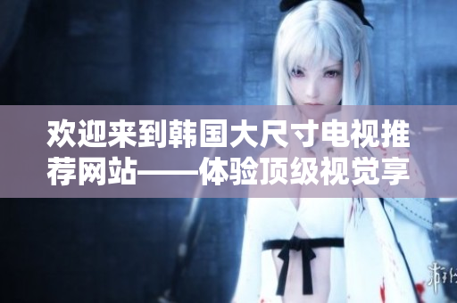 歡迎來到韓國大尺寸電視推薦網(wǎng)站——體驗頂級視覺享受