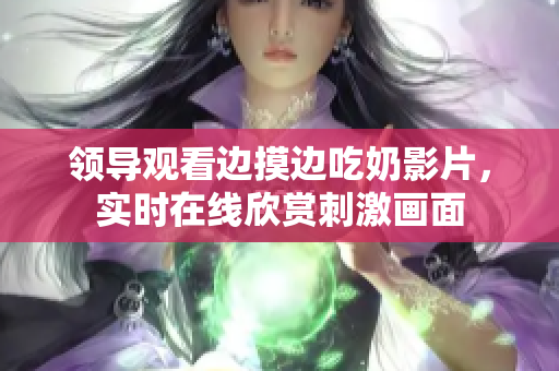領(lǐng)導(dǎo)觀看邊摸邊吃奶影片，實時在線欣賞刺激畫面
