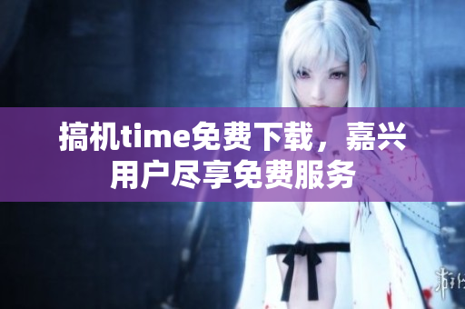 搞機(jī)time免費下載，嘉興用戶盡享免費服務(wù)