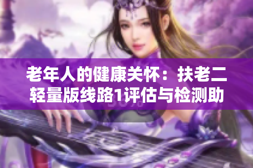 老年人的健康關(guān)懷：扶老二輕量版線路1評估與檢測助您擁有健康老年生活