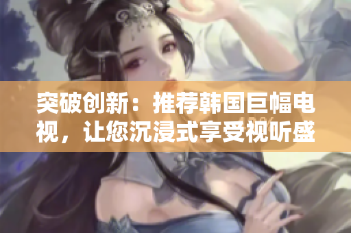 突破創(chuàng)新：推薦韓國巨幅電視，讓您沉浸式享受視聽盛宴