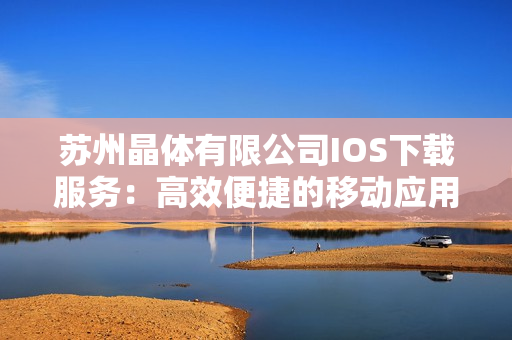 蘇州晶體有限公司IOS下載服務(wù)：高效便捷的移動(dòng)應(yīng)用獲取方式