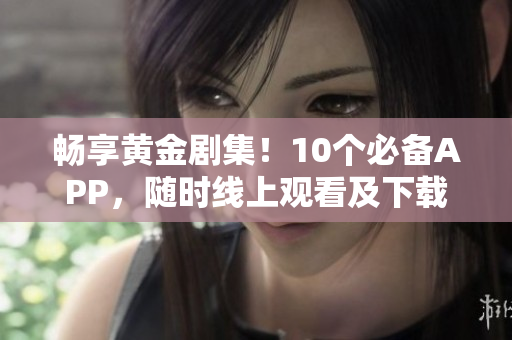 暢享黃金劇集！10個(gè)必備APP，隨時(shí)線上觀看及下載
