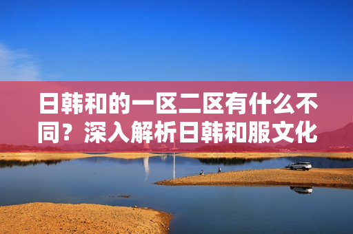 日韓和的一區(qū)二區(qū)有什么不同？深入解析日韓和服文化的地域差異