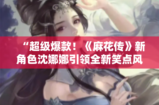“超級(jí)爆款！《麻花傳》新角色沈娜娜引領(lǐng)全新笑點(diǎn)風(fēng)暴！”