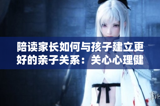 陪讀家長(zhǎng)如何與孩子建立更好的親子關(guān)系：關(guān)心心理健康咨詢?yōu)橹? title=
