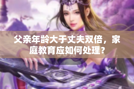 父親年齡大于丈夫雙倍，家庭教育應(yīng)如何處理？