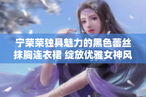 寧榮榮獨具魅力的黑色蕾絲抹胸連衣裙 綻放優(yōu)雅女神風范