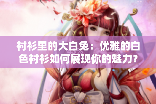襯衫里的大白兔：優(yōu)雅的白色襯衫如何展現(xiàn)你的魅力？