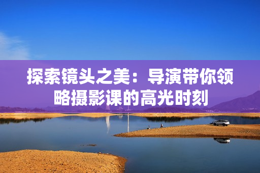 探索鏡頭之美：導(dǎo)演帶你領(lǐng)略攝影課的高光時(shí)刻