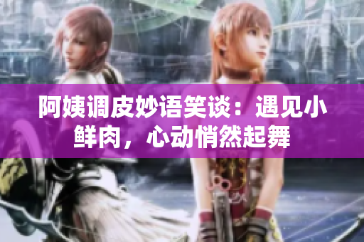 阿姨調(diào)皮妙語笑談：遇見小鮮肉，心動(dòng)悄然起舞