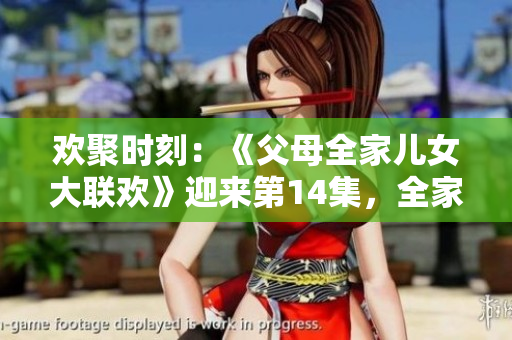 歡聚時(shí)刻：《父母全家兒女大聯(lián)歡》迎來第14集，全家團(tuán)聚樂不停！