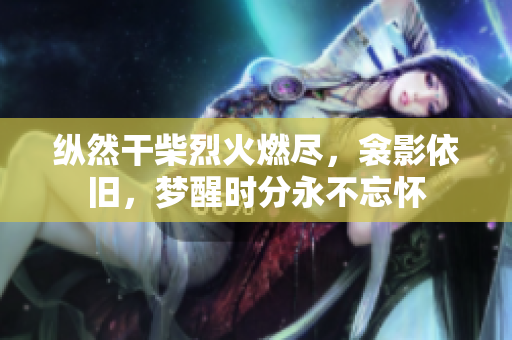 縱然干柴烈火燃盡，衾影依舊，夢醒時分永不忘懷