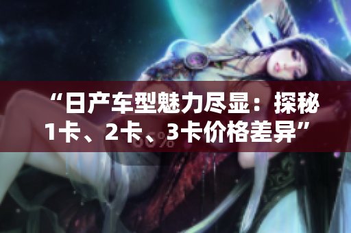 “日產(chǎn)車型魅力盡顯：探秘1卡、2卡、3卡價(jià)格差異”