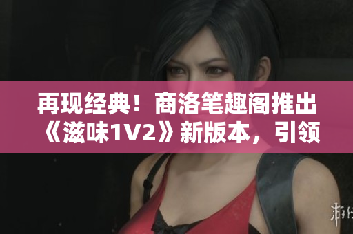 再現(xiàn)經(jīng)典！商洛筆趣閣推出《滋味1V2》新版本，引領(lǐng)閱讀新潮流