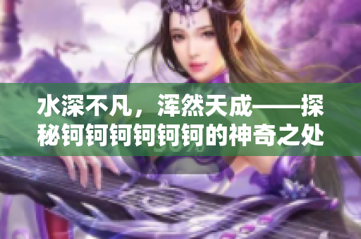 水深不凡，渾然天成——探秘鈳鈳鈳鈳鈳鈳的神奇之處