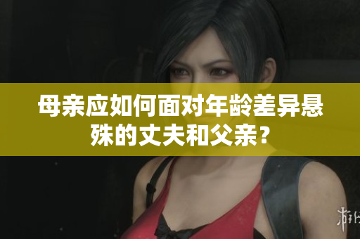 母親應(yīng)如何面對年齡差異懸殊的丈夫和父親？