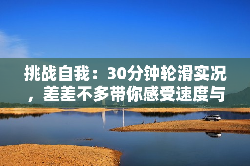 挑戰(zhàn)自我：30分鐘輪滑實況，差差不多帶你感受速度與技巧的完美融合！