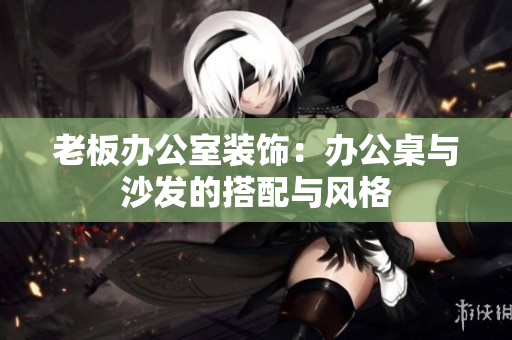 老板辦公室裝飾：辦公桌與沙發(fā)的搭配與風(fēng)格