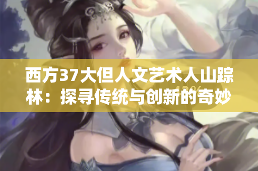 西方37大但人文藝術(shù)人山蹤林：探尋傳統(tǒng)與創(chuàng)新的奇妙交融