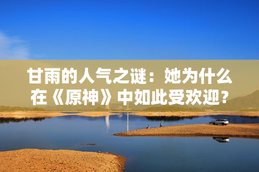 甘雨的人氣之謎：她為什么在《原神》中如此受歡迎？