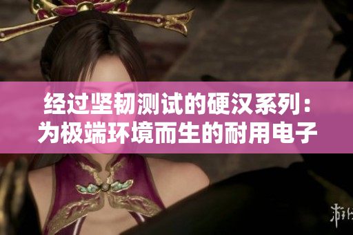 經(jīng)過(guò)堅(jiān)韌測(cè)試的硬漢系列：為極端環(huán)境而生的耐用電子產(chǎn)品