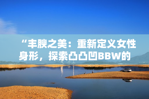 “豐腴之美：重新定義女性身形，探索凸凸凹BBW的魅力與自信”