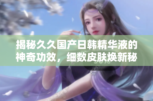 揭秘久久國(guó)產(chǎn)日韓精華液的神奇功效，細(xì)數(shù)皮膚煥新秘密