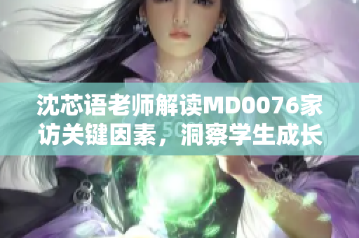 沈芯語(yǔ)老師解讀MD0076家訪關(guān)鍵因素，洞察學(xué)生成長(zhǎng)心理