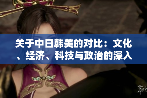 關(guān)于中日韓美的對比：文化、經(jīng)濟(jì)、科技與政治的深入分析