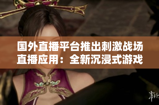 國外直播平臺推出刺激戰(zhàn)場直播應(yīng)用：全新沉浸式游戲直播體驗