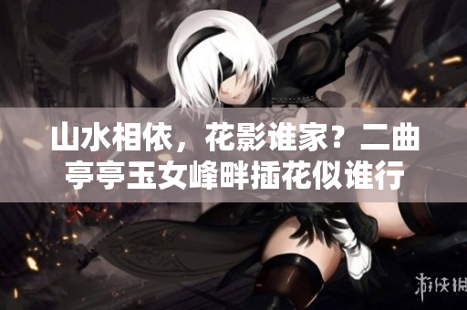 山水相依，花影誰家？二曲亭亭玉女峰畔插花似誰行