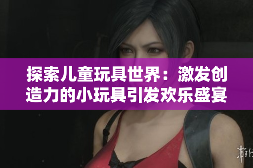 探索兒童玩具世界：激發(fā)創(chuàng)造力的小玩具引發(fā)歡樂(lè)盛宴！