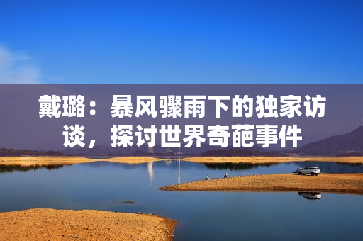 戴璐：暴風(fēng)驟雨下的獨(dú)家訪談，探討世界奇葩事件