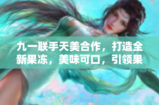 九一聯(lián)手天美合作，打造全新果凍，美味可口，引領(lǐng)果凍新風潮