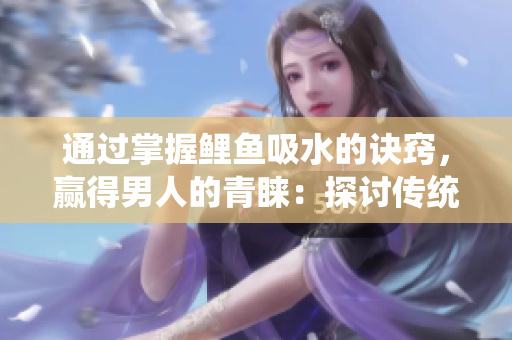 通過掌握鯉魚吸水的訣竅，贏得男人的青睞：探討傳統(tǒng)技藝與現(xiàn)代社交的聯(lián)系