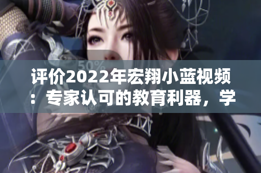 評價(jià)2022年宏翔小藍(lán)視頻：專家認(rèn)可的教育利器，學(xué)習(xí)之路的理想引路人
