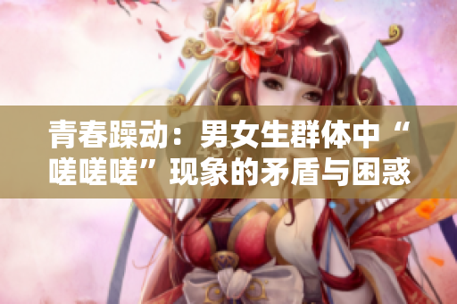 青春躁動：男女生群體中“嗟嗟嗟”現(xiàn)象的矛盾與困惑