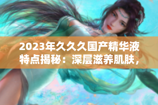 2023年久久久國(guó)產(chǎn)精華液特點(diǎn)揭秘：深層滋養(yǎng)肌膚，提升肌膚活力