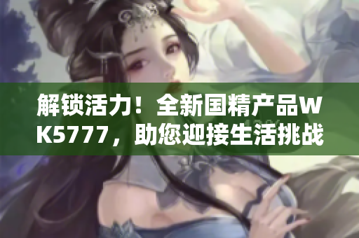 解鎖活力！全新國(guó)精產(chǎn)品WK5777，助您迎接生活挑戰(zhàn)