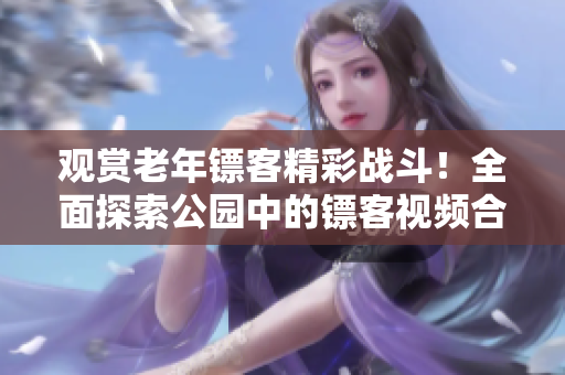 觀賞老年鏢客精彩戰(zhàn)斗！全面探索公園中的鏢客視頻合集，盡在這里！
