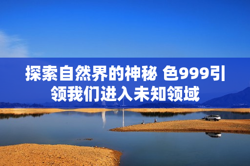 探索自然界的神秘 色999引領(lǐng)我們進(jìn)入未知領(lǐng)域