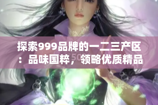 探索999品牌的一二三產(chǎn)區(qū)：品味國粹，領(lǐng)略優(yōu)質(zhì)精品